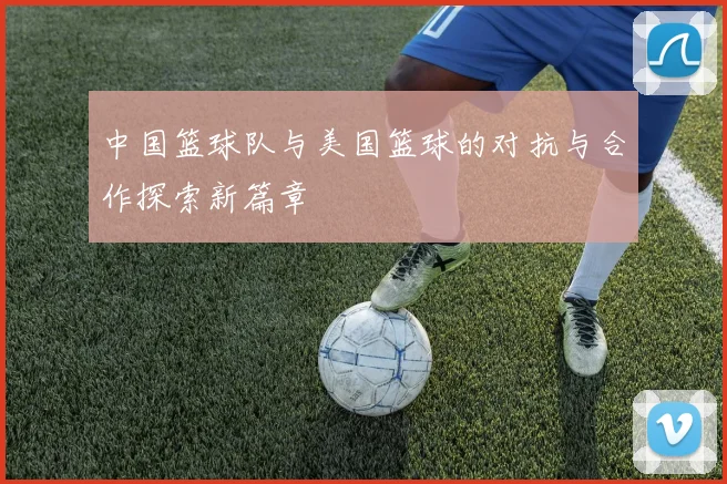 中国篮球队与美国篮球的对抗与合作探索新篇章