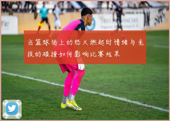 当篮球场上的怒火燃起时情绪与竞技的碰撞如何影响比赛结果