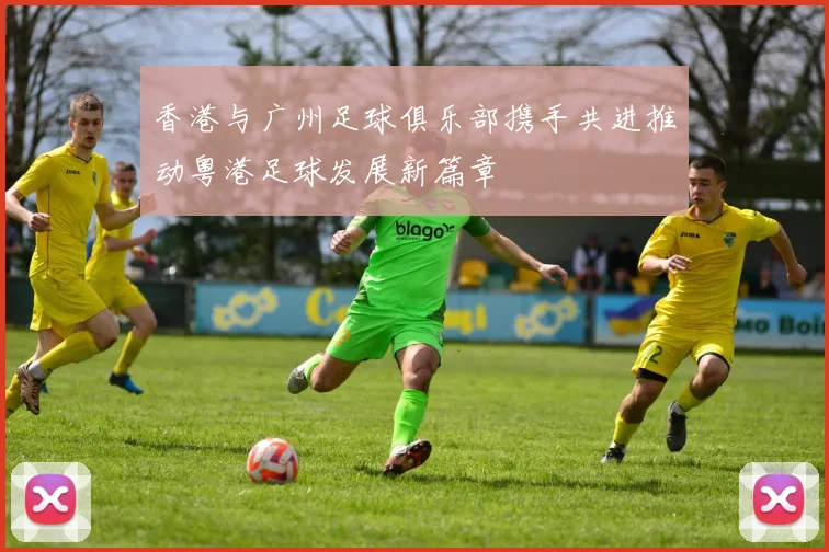 香港与广州足球俱乐部携手共进推动粤港足球发展新篇章