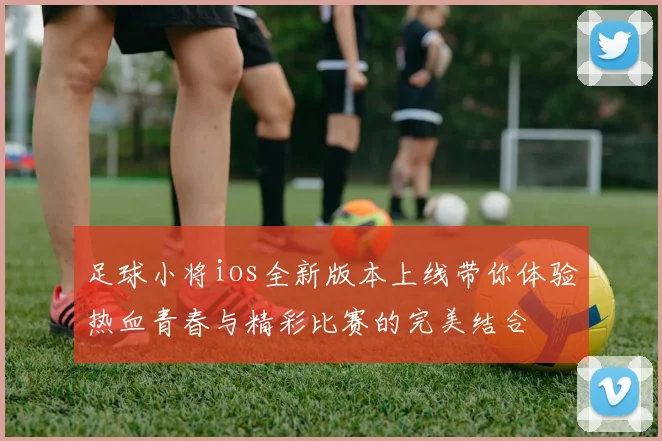 足球小将ios全新版本上线带你体验热血青春与精彩比赛的完美结合