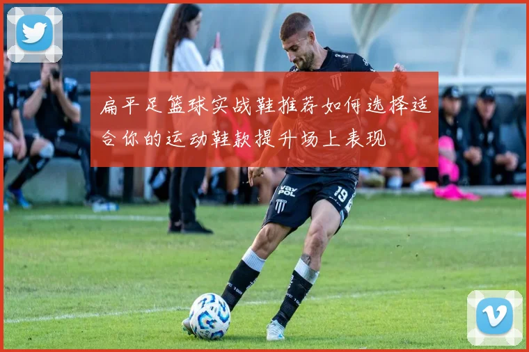 扁平足篮球实战鞋推荐如何选择适合你的运动鞋款提升场上表现