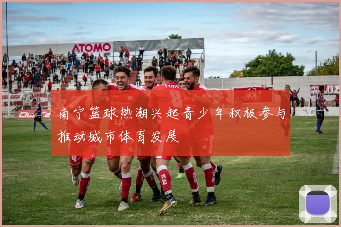 南宁篮球热潮兴起青少年积极参与推动城市体育发展